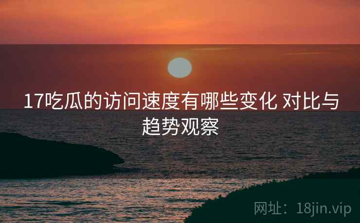 17吃瓜的访问速度有哪些变化 对比与趋势观察