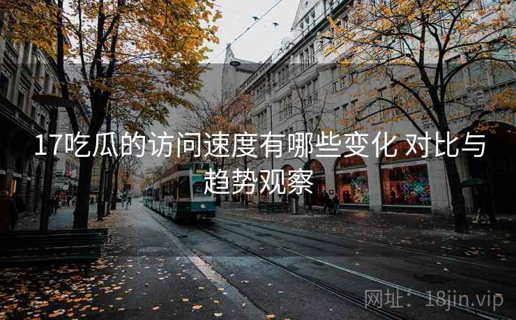 17吃瓜的访问速度有哪些变化 对比与趋势观察