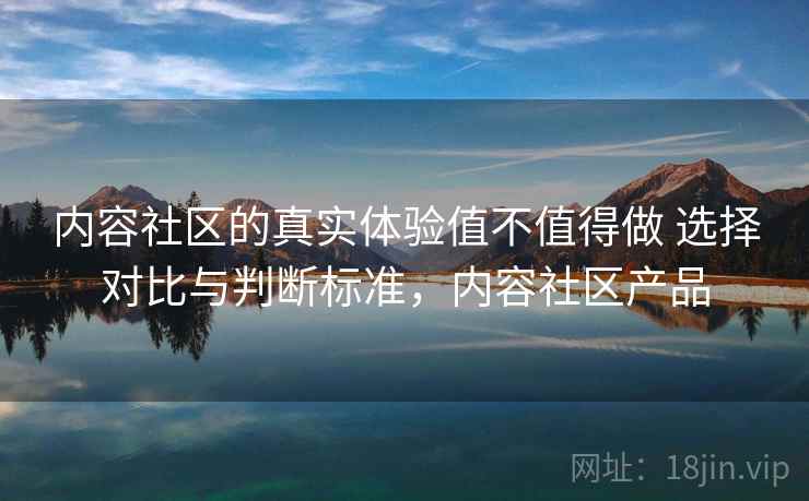 内容社区的真实体验值不值得做 选择对比与判断标准，内容社区产品