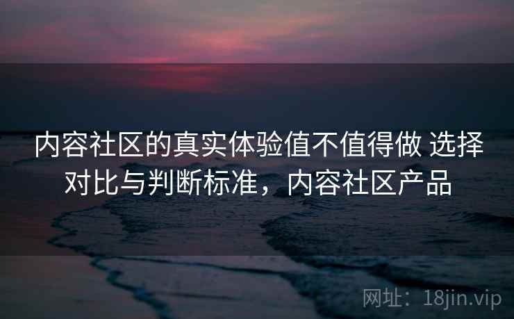 内容社区的真实体验值不值得做 选择对比与判断标准，内容社区产品